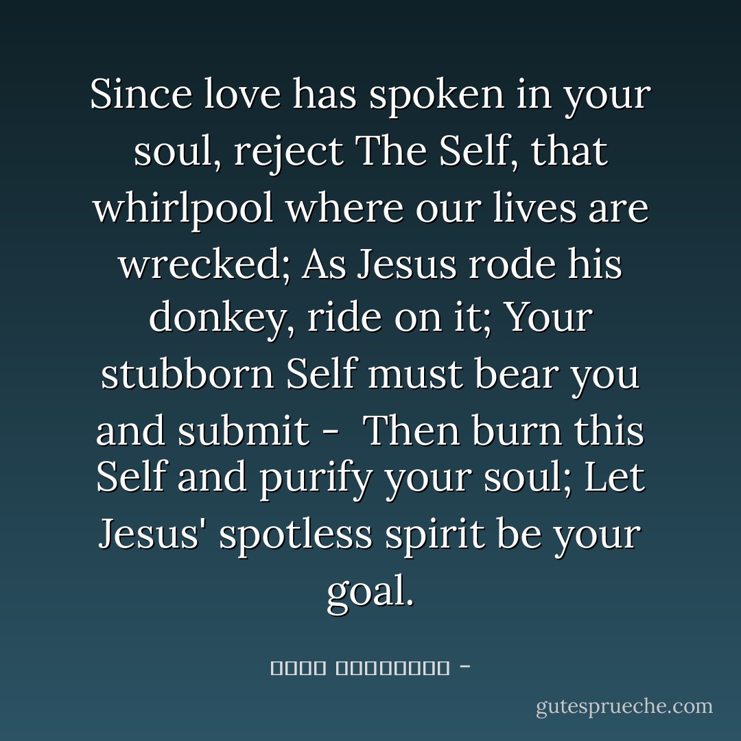 Since love has spoken in your soul, reject<br />The Self, that whirlpool where our lives are wrecked;<br />As Jesus rode his donkey, ride on it;<br />Your stubborn Self must bear you and submit - <br />Then burn this Self and purify your soul;<br />Let Jesus' spotless spirit be your goal. - عطار نیشابوری