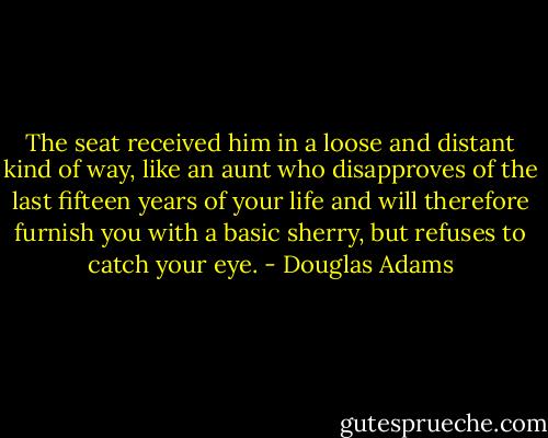 The seat received him in a loose and distant kind of way, like an aunt who disapproves of the last fifteen years of your life and will therefore furnish you with a basic sherry, but refuses to catch your eye. - Douglas Adams