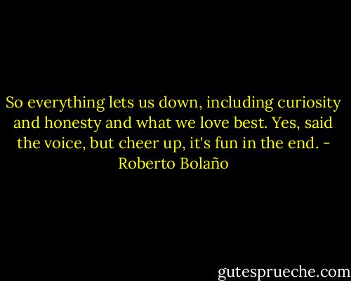 So everything lets us down, including curiosity and honesty and what we love best. Yes, said the voice, but cheer up, it's fun in the end. - Roberto Bolaño