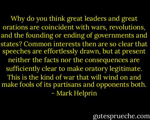 Why do you think great leaders and great orations are coincident with wars, revolutions, and the founding or ending of governments and states? Common interests then are so clear that speeches are effortlessly drawn, but at present neither the facts nor the consequences are sufficiently clear to make oratory legitimate. This is the kind of war that will wind on and make fools of its partisans and opponents both. - Mark Helprin