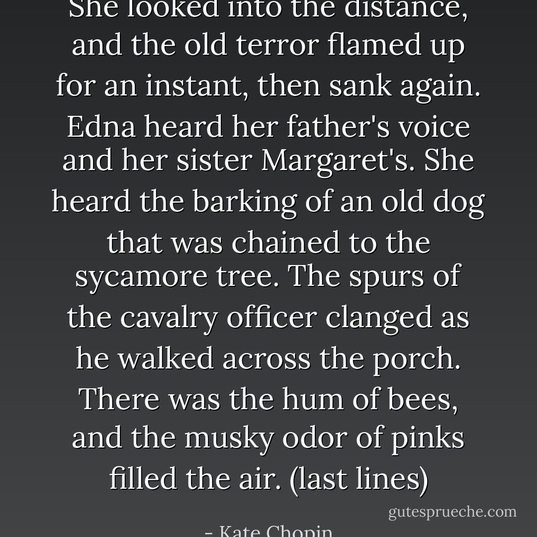 She looked into the distance, and the old terror flamed up for an instant, then sank again. Edna heard her father's voice and her sister Margaret's. She heard the barking of an old dog that was chained to the sycamore tree. The spurs of the cavalry officer clanged as he walked across the porch. There was the hum of bees, and the musky odor of pinks filled the air. (last lines) - Kate Chopin