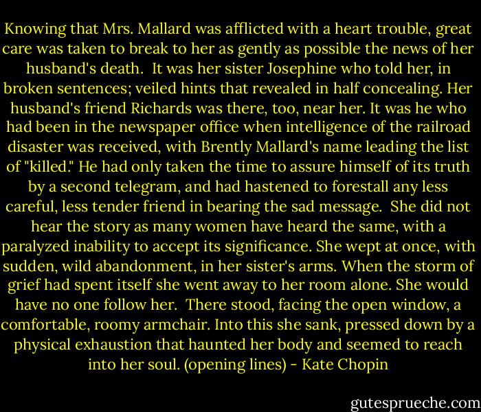 Knowing that Mrs. Mallard was afflicted with a heart trouble, great care was taken to break to her as gently as possible the news of her husband's death.<br /><br />It was her sister Josephine who told her, in broken sentences; veiled hints that revealed in half concealing. Her husband's friend Richards was there, too, near her. It was he who had been in the newspaper office when intelligence of the railroad disaster was received, with Brently Mallard's name leading the list of "killed." He had only taken the time to assure himself of its truth by a second telegram, and had hastened to forestall any less careful, less tender friend in bearing the sad message.<br /><br />She did not hear the story as many women have heard the same, with a paralyzed inability to accept its significance. She wept at once, with sudden, wild abandonment, in her sister's arms. When the storm of grief had spent itself she went away to her room alone. She would have no one follow her.<br /><br />There stood, facing the open window, a comfortable, roomy armchair. Into this she sank, pressed down by a physical exhaustion that haunted her body and seemed to reach into her soul. (opening lines) - Kate Chopin