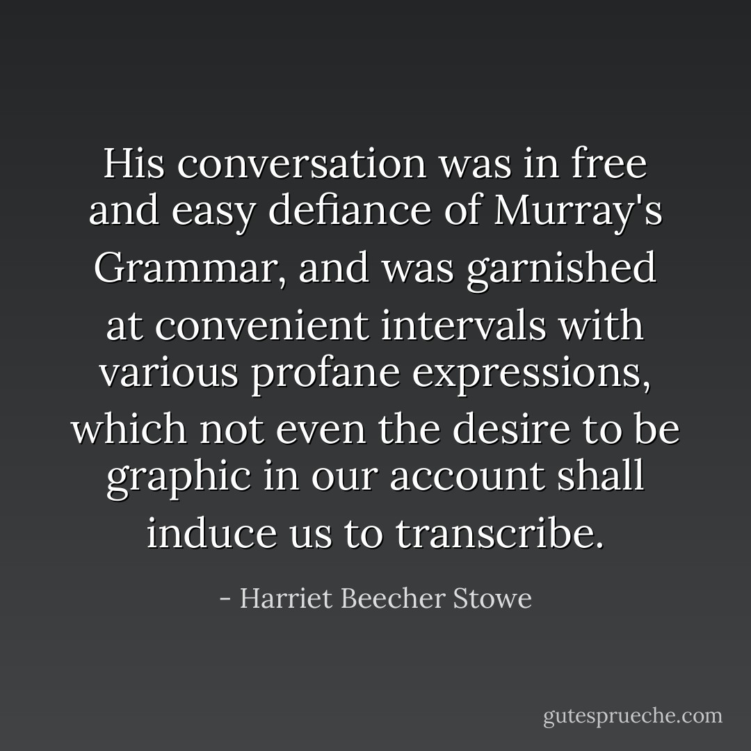 His conversation was in free and easy defiance of Murray's Grammar, and was garnished at convenient intervals with various profane expressions, which not even the desire to be graphic in our account shall induce us to transcribe. - Harriet Beecher Stowe