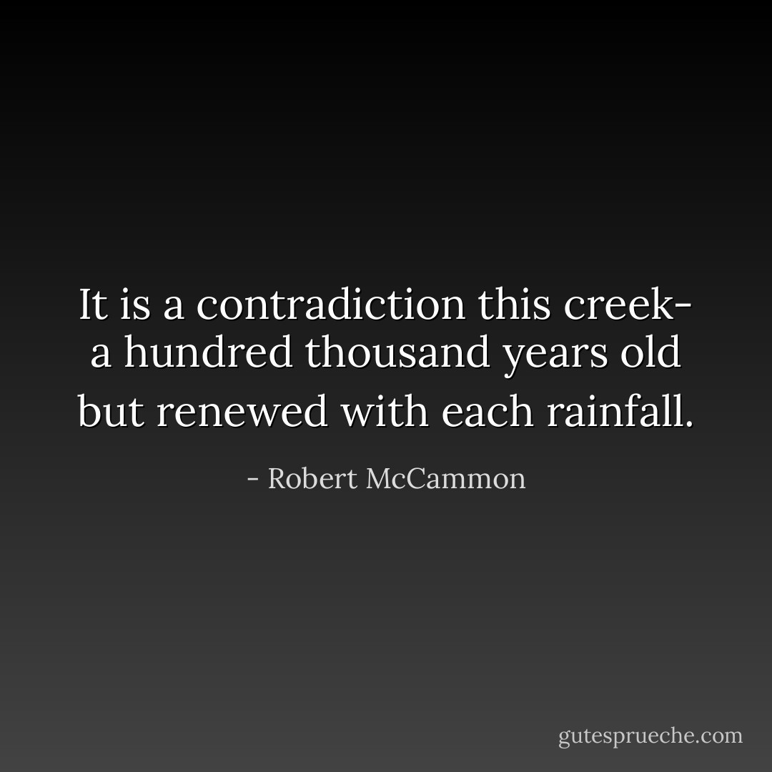 It is a contradiction this creek- a hundred thousand years old but renewed with each rainfall. - Robert McCammon