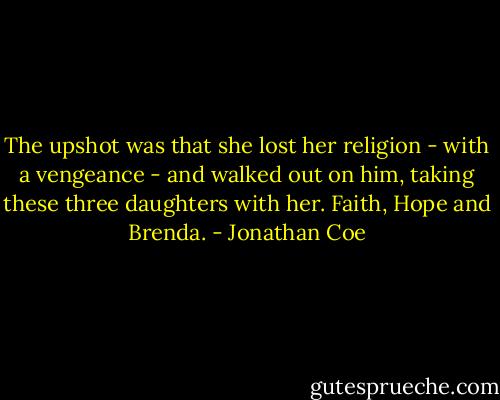 The upshot was that she lost her religion - with a vengeance - and walked out on him, taking these three daughters with her. Faith, Hope and Brenda. - Jonathan Coe