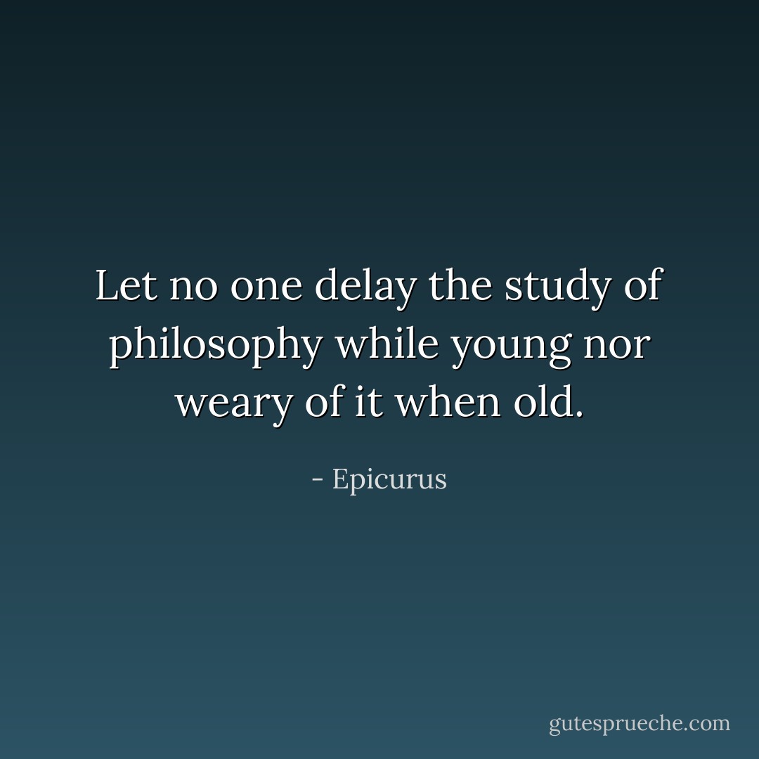 Let no one delay the study of philosophy while young nor weary of it when old. - Epicurus