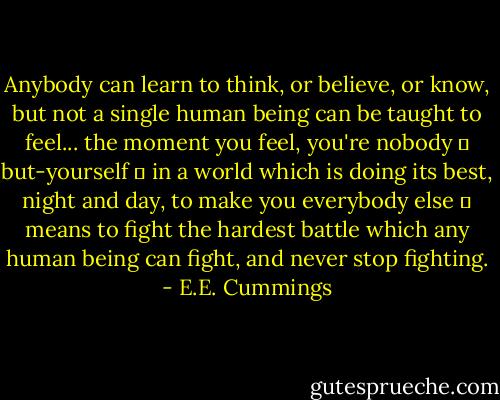Anybody can learn to think, or believe, or know, but not a single human being can be taught to feel... the moment you feel, you're nobody ― but-yourself ― in a world which is doing its best, night and day, to make you everybody else ― means to fight the hardest battle which any human being can fight, and never stop fighting. - E.E. Cummings