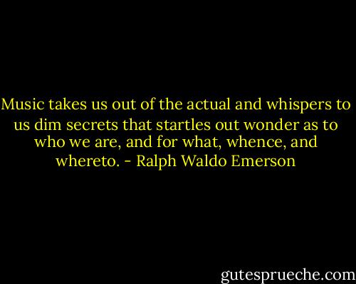 Music takes us out of the actual and whispers to us dim secrets that startles out wonder as to who we are, and for what, whence, and whereto. - Ralph Waldo Emerson