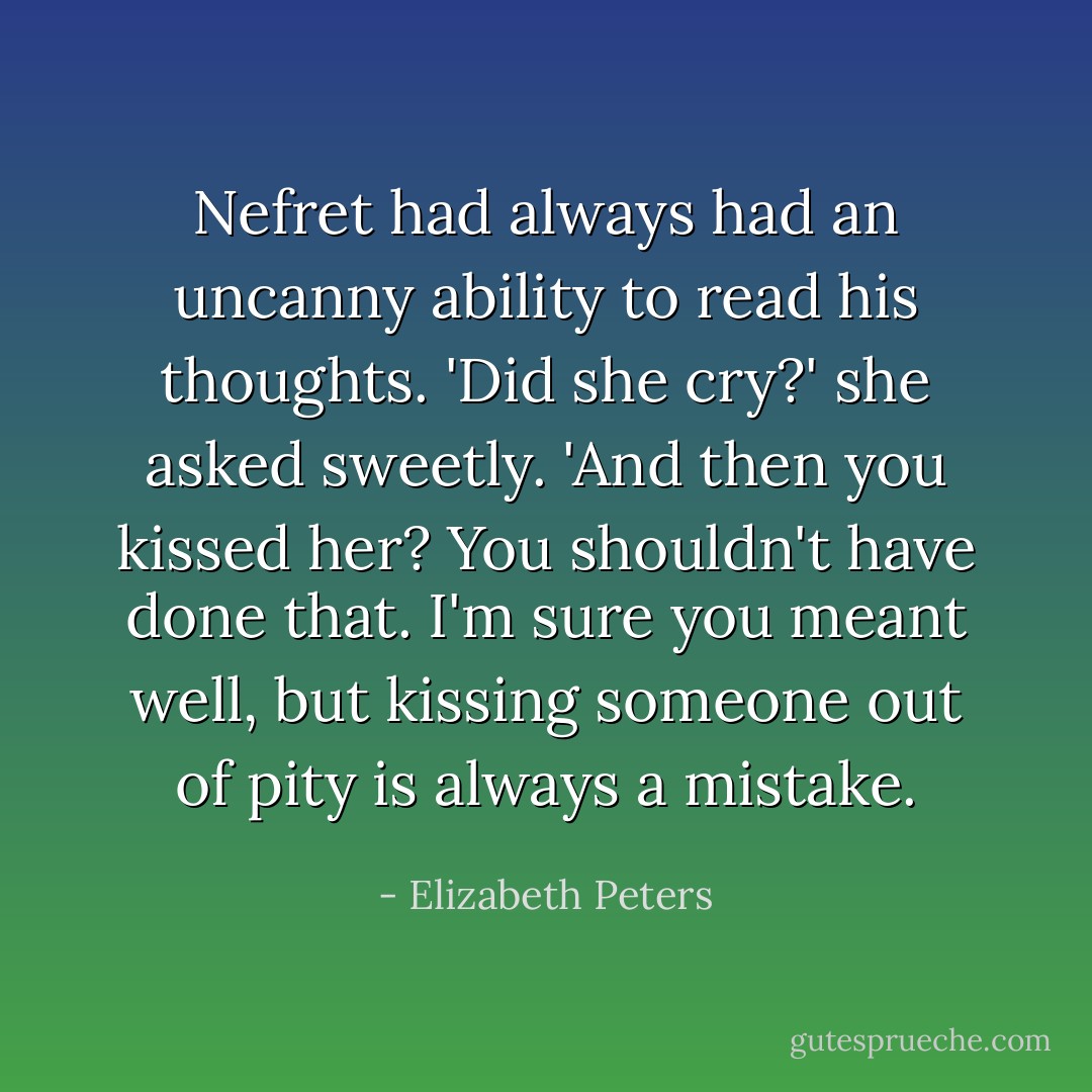 Nefret had always had an uncanny ability to read his thoughts. 'Did she cry?' she asked sweetly. 'And then you kissed her? You shouldn't have done that. I'm sure you meant well, but kissing someone out of pity is always a mistake. - Elizabeth Peters