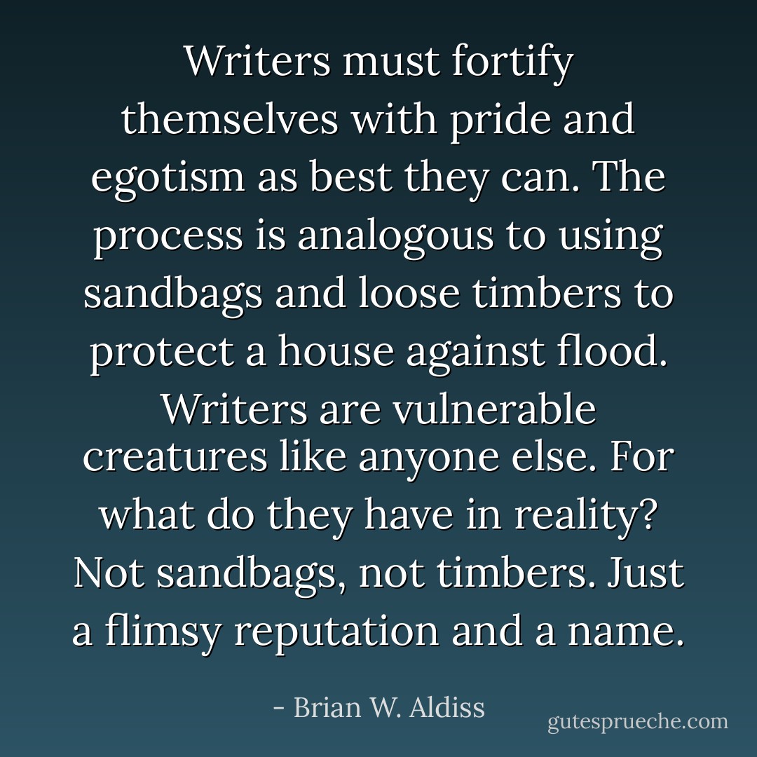 Writers must fortify themselves with pride and egotism as best they can. The process is analogous to using sandbags and loose timbers to protect a house against flood. Writers are vulnerable creatures like anyone else. For what do they have in reality? Not sandbags, not timbers. Just a flimsy reputation and a name. - Brian W. Aldiss