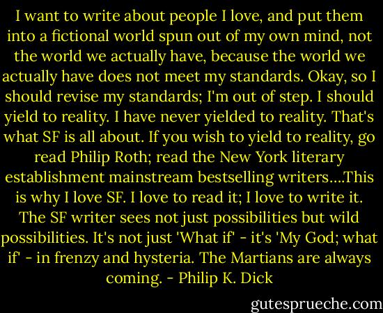 I want to write about people I love, and put them into a fictional world spun out of my own mind, not the world we actually have, because the world we actually have does not meet my standards. Okay, so I should revise my standards; I'm out of step. I should yield to reality. I have never yielded to reality. That's what SF is all about. If you wish to yield to reality, go read Philip Roth; read the New York literary establishment mainstream bestselling writers….This is why I love SF. I love to read it; I love to write it. The SF writer sees not just possibilities but wild possibilities. It's not just 'What if' - it's 'My God; what if' - in frenzy and hysteria. The Martians are always coming. - Philip K. Dick
