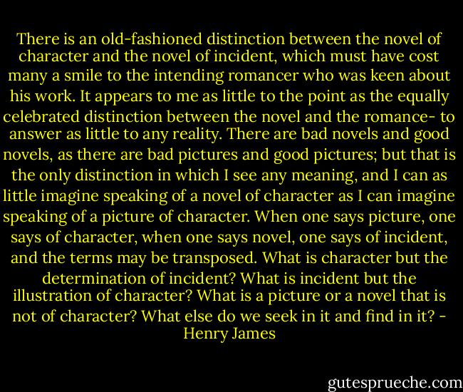 There is an old-fashioned distinction between the novel of character and the novel of incident, which must have cost many a smile to the intending romancer who was keen about his work. It appears to me as little to the point as the equally celebrated distinction between the novel and the romance- to answer as little to any reality. There are bad novels and good novels, as there are bad pictures and good pictures; but that is the only distinction in which I see any meaning, and I can as little imagine speaking of a novel of character as I can imagine speaking of a picture of character. When one says picture, one says of character, when one says novel, one says of incident, and the terms may be transposed. What is character but the determination of incident? What is incident but the illustration of character? What is a picture or a novel that is not of character? What else do we seek in it and find in it? - Henry James