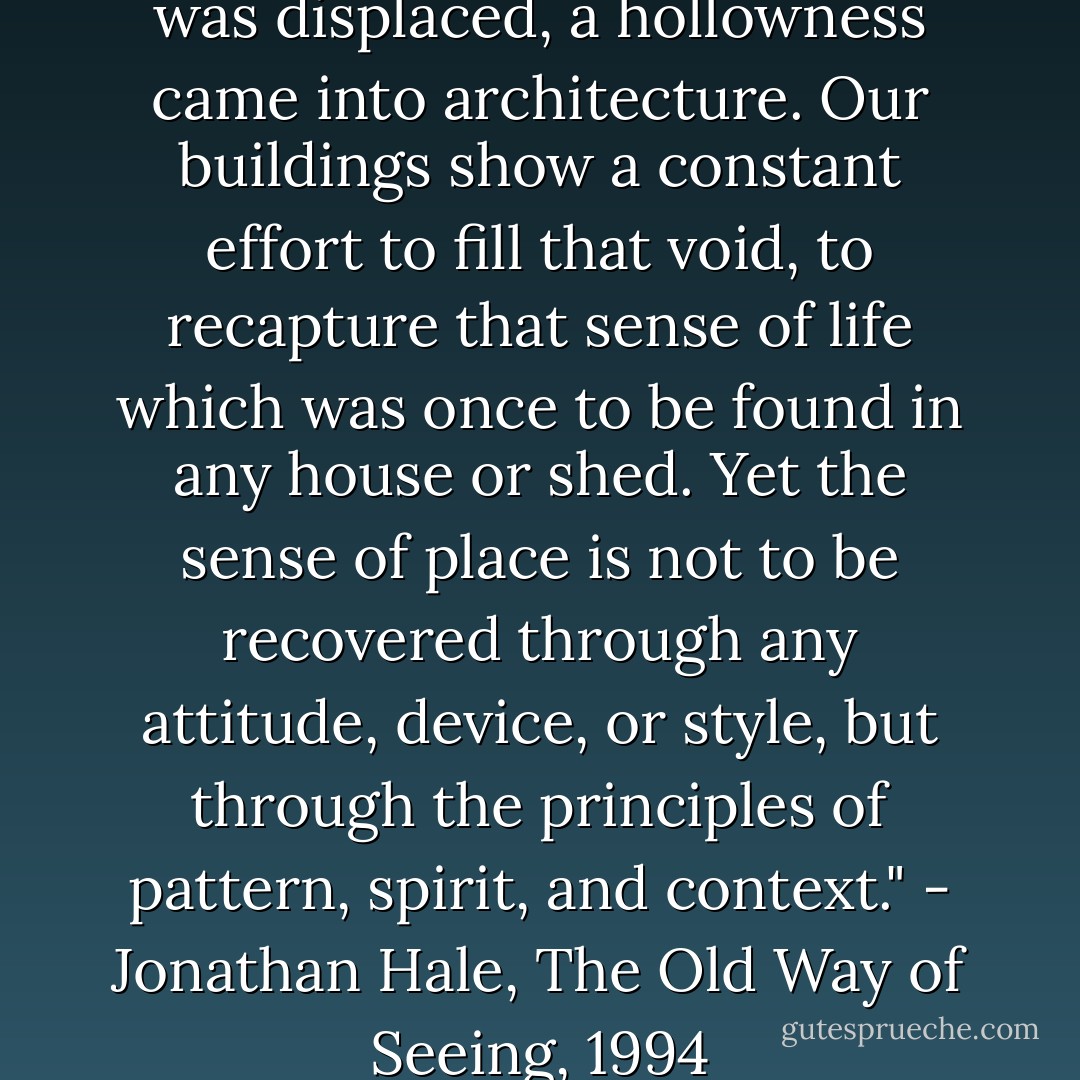 When the old way of seeing was displaced, a hollowness came into architecture. Our buildings show a constant effort to fill that void, to recapture that sense of life which was once to be found in any house or shed. Yet the sense of place is not to be recovered through any attitude, device, or style, but through the principles of pattern, spirit, and context." - Jonathan Hale, The Old Way of Seeing, 1994 - Jonathan A. Hale