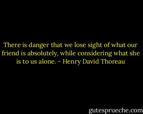 There is danger that we lose sight of what our friend is absolutely, while considering what she is to us alone. - Henry David Thoreau