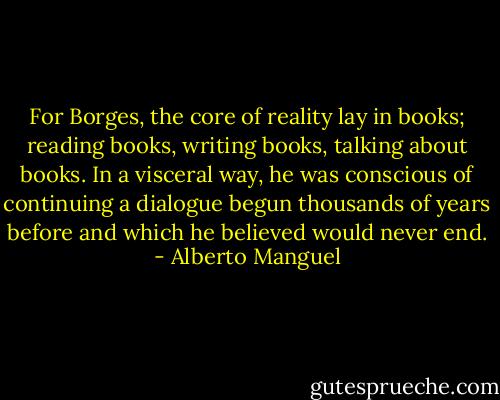 For Borges, the core of reality lay in books; reading books, writing books, talking about books. In a visceral way, he was conscious of continuing a dialogue begun thousands of years before and which he believed would never end. - Alberto Manguel