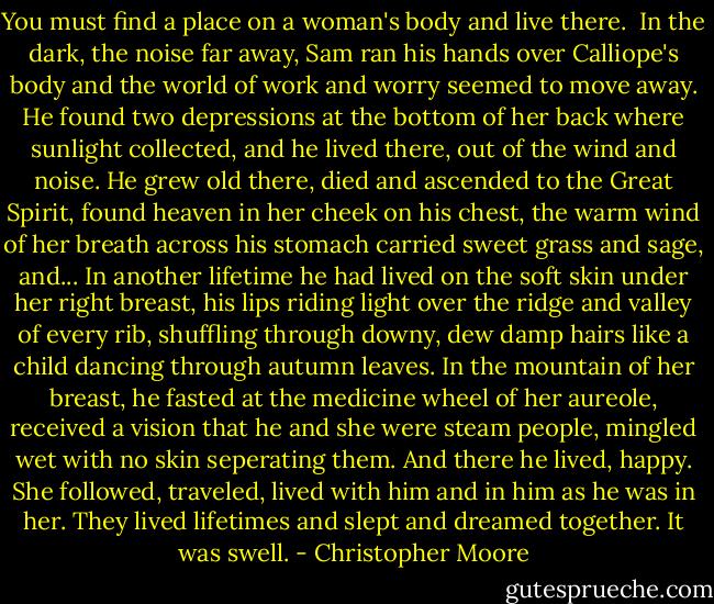 You must find a place on a woman's body and live there. <br />In the dark, the noise far away, Sam ran his hands over Calliope's body and the world of work and worry seemed to move away. He found two depressions at the bottom of her back where sunlight collected, and he lived there, out of the wind and noise. He grew old there, died and ascended to the Great Spirit, found heaven in her cheek on his chest, the warm wind of her breath across his stomach carried sweet grass and sage, and... In another lifetime he had lived on the soft skin under her right breast, his lips riding light over the ridge and valley of every rib, shuffling through downy, dew damp hairs like a child dancing through autumn leaves. In the mountain of her breast, he fasted at the medicine wheel of her aureole, received a vision that he and she were steam people, mingled wet with no skin seperating them. And there he lived, happy. She followed, traveled, lived with him and in him as he was in her. They lived lifetimes and slept and dreamed together. It was swell. - Christopher Moore