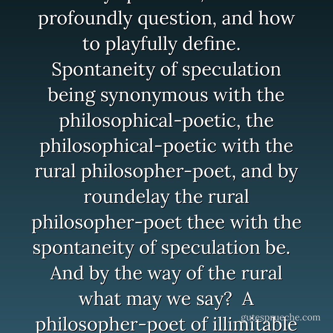 … in these new days and in these new pages a philosophical tradition of the spontaneity of speculation kind has been rekindled on the sacred isle of Éire, regardless of its creative custodian never having been taught how to freely speculate, how to profoundly question, and how to playfully define. <br /><br />Spontaneity of speculation being synonymous with the philosophical-poetic, the philosophical-poetic with the rural philosopher-poet, and by roundelay the rural philosopher-poet thee with the spontaneity of speculation be. <br /><br />And by the way of the rural what may we say? <br />A philosopher-poet of illimitable space we say. <br /><br />Iohannes Scottus Ériugena the metaphor of old salutes you; salutes your lyrical ear and your skilful strumming of the rippling harp. <br /> <br />(Source: Hearing in the Write, Canto 19, Ivy-muffled) - Richard McSweeney