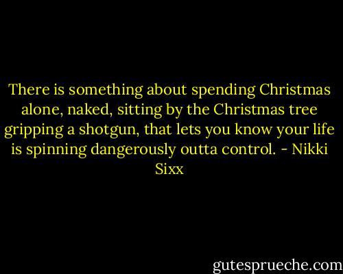 There is something about spending Christmas alone, naked, sitting by the Christmas tree gripping a shotgun, that lets you know your life is spinning dangerously outta control. - Nikki Sixx
