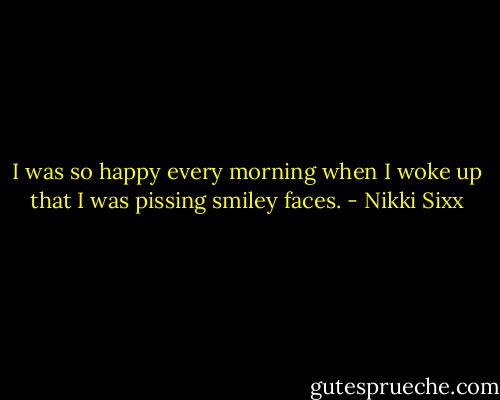 I was so happy every morning when I woke up that I was pissing smiley faces. - Nikki Sixx
