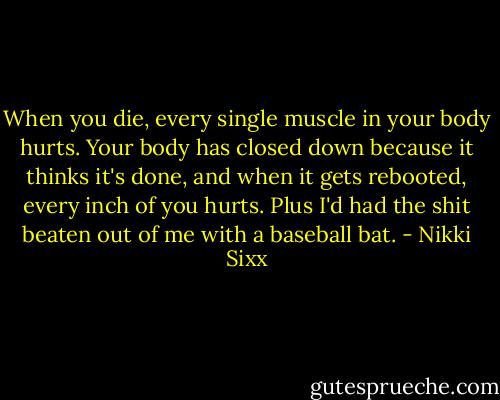 When you die, every single muscle in your body hurts. Your body has closed down because it thinks it's done, and when it gets rebooted, every inch of you hurts. Plus I'd had the shit beaten out of me with a baseball bat. - Nikki Sixx