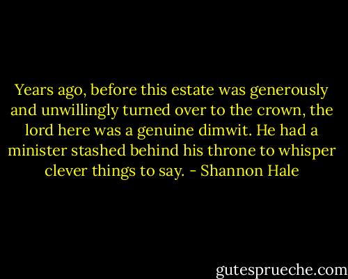 Years ago, before this estate was generously and unwillingly turned over to the crown, the lord here was a genuine dimwit. He had a minister stashed behind his throne to whisper clever things to say. - Shannon Hale