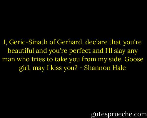 I, Geric-Sinath of Gerhard, declare that you're beautiful and you're perfect and I'll slay any man who tries to take you from my side. Goose girl, may I kiss you? - Shannon Hale