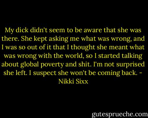 My dick didn't seem to be aware that she was there. She kept asking me what was wrong, and I was so out of it that I thought she meant what was wrong with the world, so I started talking about global poverty and shit. I'm not surprised she left. I suspect she won't be coming back. - Nikki Sixx
