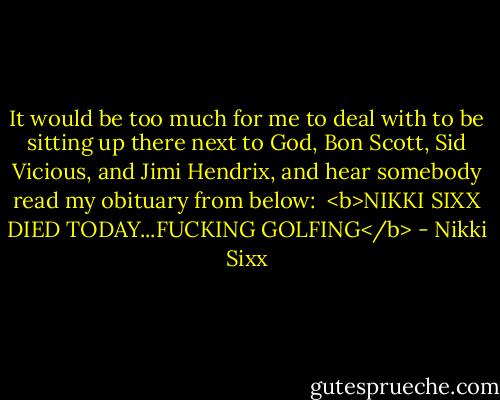 It would be too much for me to deal with to be sitting up there next to God, Bon Scott, Sid Vicious, and Jimi Hendrix, and hear somebody read my obituary from below:<br /><br /><b>NIKKI SIXX DIED TODAY...FUCKING GOLFING</b> - Nikki Sixx