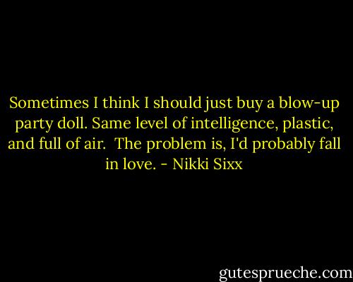 Sometimes I think I should just buy a blow-up party doll. Same level of intelligence, plastic, and full of air.<br /><br />The problem is, I'd probably fall in love. - Nikki Sixx