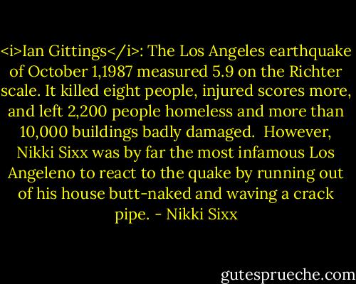 <i>Ian Gittings</i>: The Los Angeles earthquake of October 1,1987 measured 5.9 on the Richter scale. It killed eight people, injured scores more, and left 2,200 people homeless and more than 10,000 buildings badly damaged.<br /><br />However, Nikki Sixx was by far the most infamous Los Angeleno to react to the quake by running out of his house butt-naked and waving a crack pipe. - Nikki Sixx