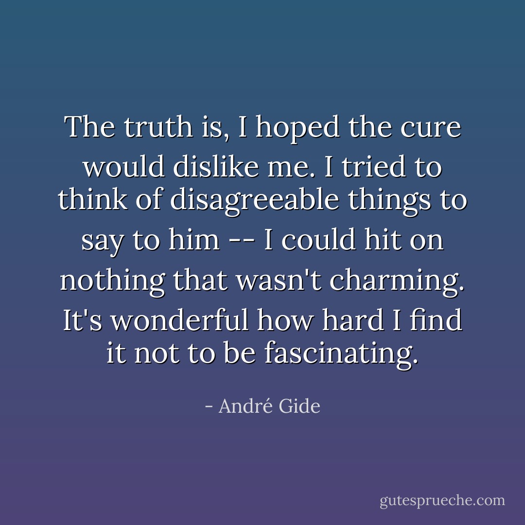 The truth is, I hoped the cure would dislike me. I tried to think of disagreeable things to say to him -- I could hit on nothing that wasn't charming. It's wonderful how hard I find it not to be fascinating. - André Gide