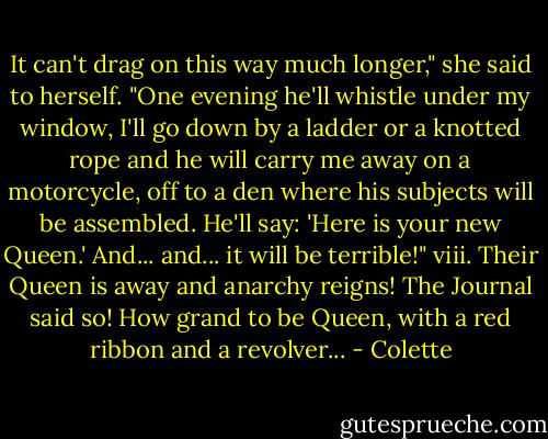 It can't drag on this way much longer," she said to herself. "One evening he'll whistle under my window, I'll go down by a ladder or a knotted rope and he will carry me away on a motorcycle, off to a den where his subjects will be assembled. He'll say: 'Here is your new Queen.' And... and... it will be terrible!"<br />viii. Their Queen is away and anarchy reigns! The Journal said so! How grand to be Queen, with a red ribbon and a revolver... - Colette