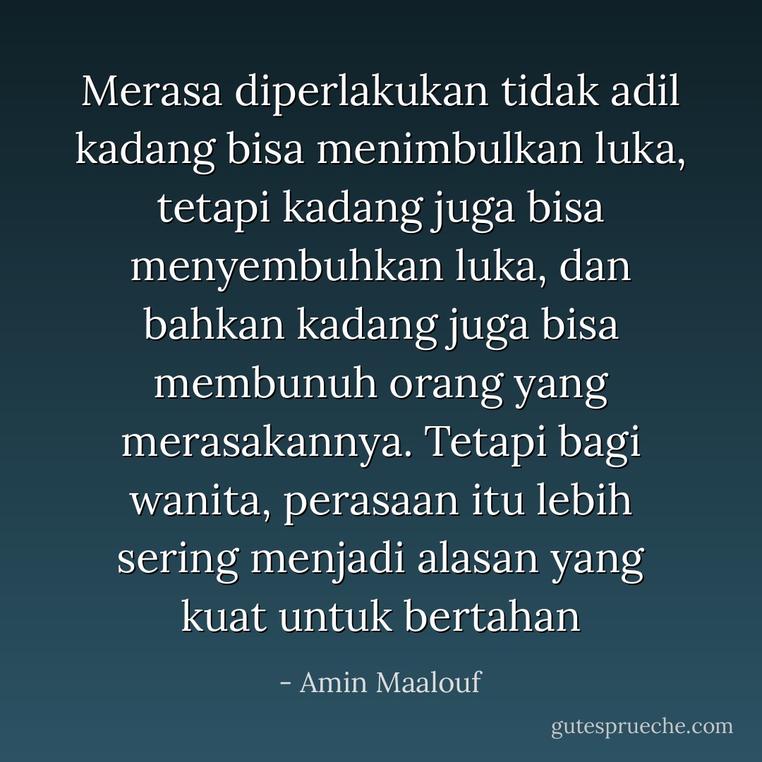 Merasa diperlakukan tidak adil kadang bisa menimbulkan luka, tetapi kadang juga bisa menyembuhkan luka, dan bahkan kadang juga bisa membunuh orang yang merasakannya. Tetapi bagi wanita, perasaan itu lebih sering menjadi alasan yang kuat untuk bertahan - Amin Maalouf
