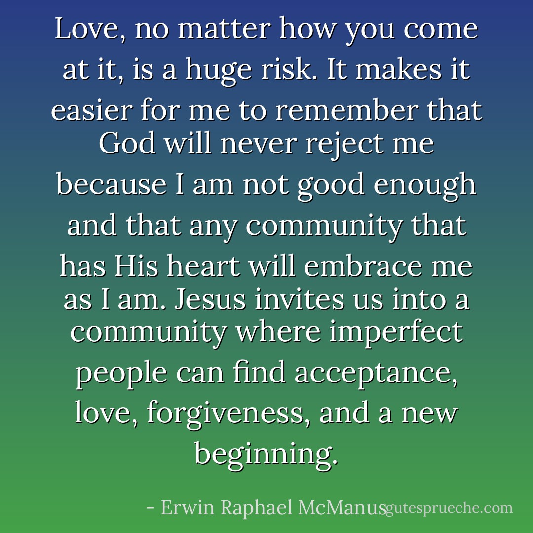 Love, no matter how you come at it, is a huge risk. It makes it easier for me to remember that God will never reject me because I am not good enough and that any community that has His heart will embrace me as I am. Jesus invites us into a community where imperfect people can find acceptance, love, forgiveness, and a new beginning. - Erwin Raphael McManus