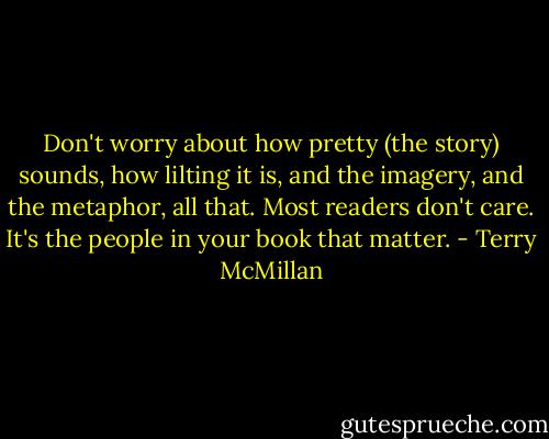 Don't worry about how pretty (the story) sounds, how lilting it is, and the imagery, and the metaphor, all that. Most readers don't care. It's the people in your book that matter. - Terry McMillan
