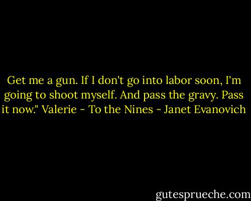 Get me a gun. If I don't go into labor soon, I'm going to shoot myself. And pass the gravy. Pass it now."<br />Valerie - To the Nines - Janet Evanovich
