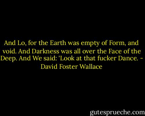 And Lo, for the Earth was empty of Form, and void. And Darkness was all over the Face of the Deep. And We said: 'Look at that fucker Dance. - David Foster Wallace