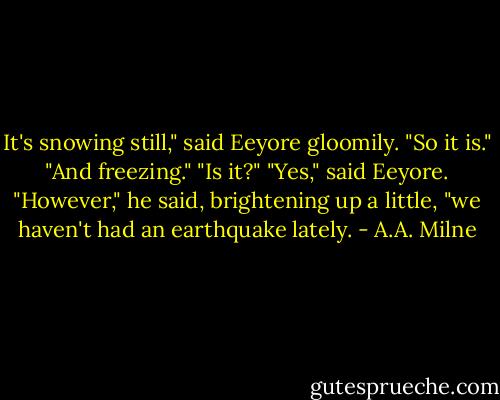 It's snowing still," said Eeyore gloomily.<br />"So it is."<br />"And freezing."<br />"Is it?"<br />"Yes," said Eeyore. "However," he said, brightening up a little, "we haven't had an earthquake lately. - A.A. Milne
