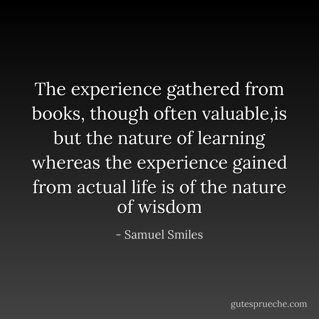 The experience gathered from books, though often valuable,is but the nature of learning whereas the experience gained from actual life is of the nature of wisdom - Samuel Smiles