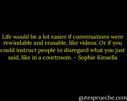 Life would be a lot easier if conversations were rewindable and erasable, like videos. Or if you could instruct people to disregard what you just said, like in a courtroom. - Sophie Kinsella