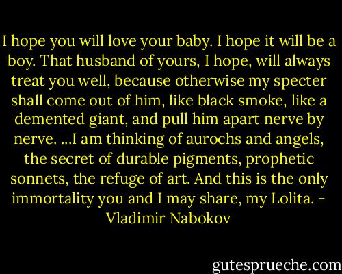 I hope you will love your baby. I hope it will be a boy. That husband of yours, I hope, will always treat you well, because otherwise my specter shall come out of him, like black smoke, like a demented giant, and pull him apart nerve by nerve. ...I am thinking of aurochs and angels, the secret of durable pigments, prophetic sonnets, the refuge of art. And this is the only immortality you and I may share, my Lolita. - Vladimir Nabokov