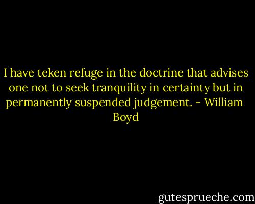 I have teken refuge in the doctrine that advises one not to seek tranquility in certainty but in permanently suspended judgement. - William  Boyd
