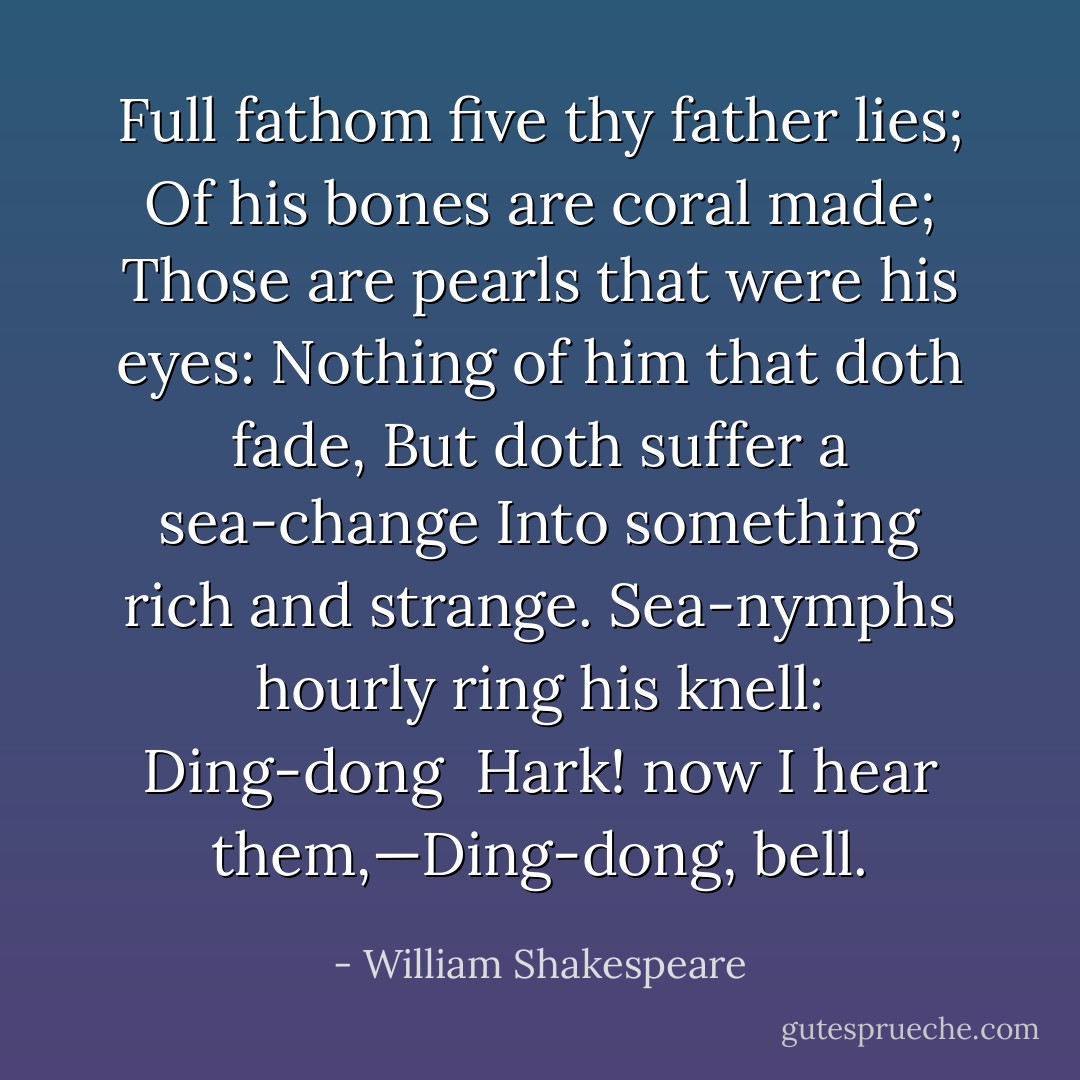 Full fathom five thy father lies;<br />Of his bones are coral made;<br />Those are pearls that were his eyes:<br />Nothing of him that doth fade,<br />But doth suffer a sea-change<br />Into something rich and strange.<br />Sea-nymphs hourly ring his knell: Ding-dong <br />Hark! now I hear them,—Ding-dong, bell. - William Shakespeare