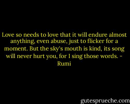 Love so needs to love<br />that it will endure almost anything, even abuse,<br />just to flicker for a moment. But the sky's mouth is kind,<br />its song will never hurt you, for I<br />sing those words. - Rumi