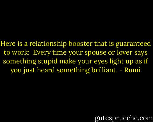 Here is a relationship booster<br />that is guaranteed to<br />work:<br /><br />Every time your spouse or lover says something stupid<br />make your eyes light up as if you<br />just heard something<br />brilliant. - Rumi