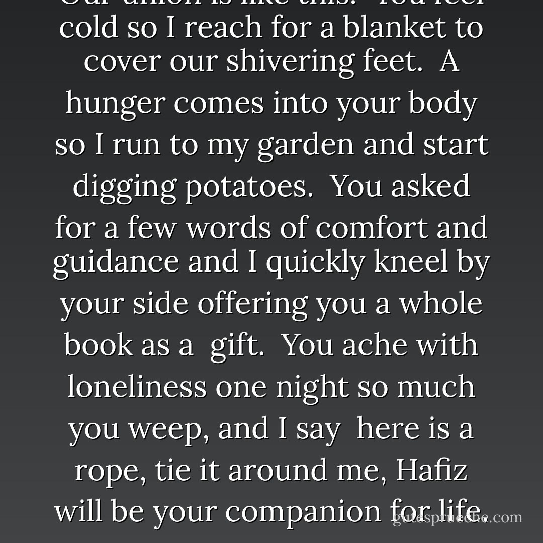 Our union is like this:<br /><br />You feel cold so I reach for a blanket to cover<br />our shivering feet.<br /><br />A hunger comes into your body<br />so I run to my garden and start digging potatoes.<br /><br />You asked for a few words of comfort and guidance and<br />I quickly kneel by your side offering you<br />a whole book as a <br />gift.<br /><br />You ache with loneliness one night so much<br />you weep, and I say<br /><br />here is a rope, tie it around me,<br />Hafiz will be your<br />companion for<br />life. - 