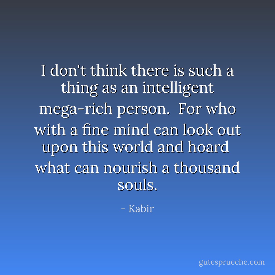 I don't think there is such a thing as<br />an intelligent mega-rich<br />person.<br /><br />For who with a fine mind can look<br />out upon this world and<br />hoard<br /><br />what can nourish<br />a thousand<br />souls. - Kabir