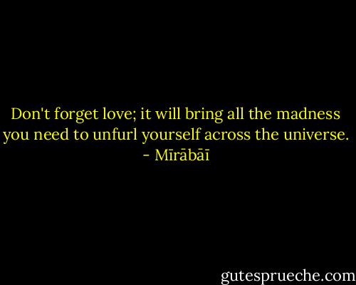 Don't forget love;<br />it will bring all the madness you need<br />to unfurl yourself across<br />the universe. - Mīrābāī
