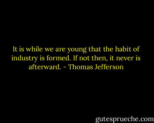 It is while we are young that the habit of industry is formed. If not then, it never is afterward. - Thomas Jefferson