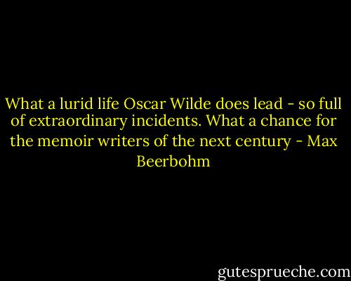 What a lurid life Oscar Wilde does lead - so full of extraordinary incidents. What a chance for the memoir writers of the next century - Max Beerbohm